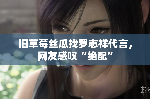 旧草莓丝瓜找罗志祥代言，网友感叹“绝配”
