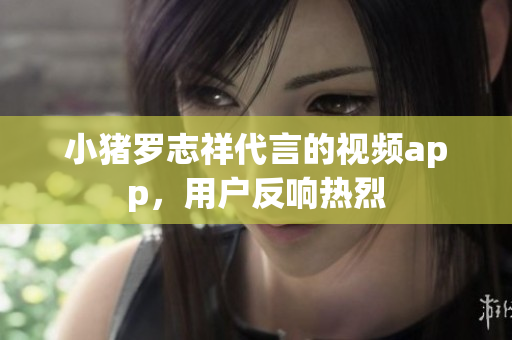 小猪罗志祥代言的视频app，用户反响热烈