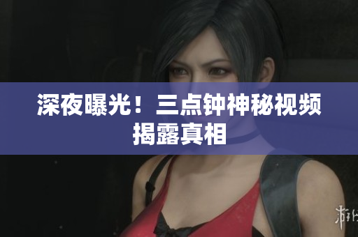 深夜曝光！三点钟神秘视频揭露真相