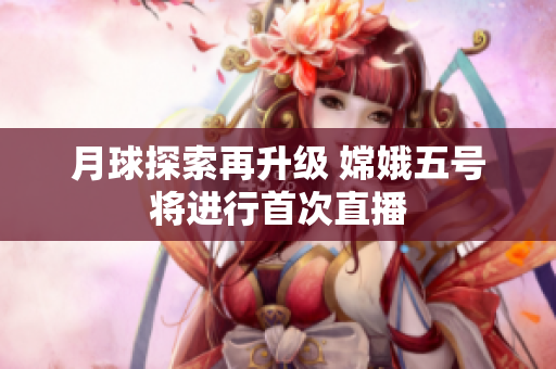 月球探索再升级 嫦娥五号将进行首次直播