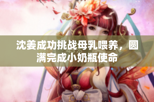 沈姜成功挑战母乳喂养，圆满完成小奶瓶使命