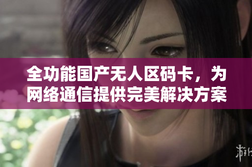 全功能国产无人区码卡，为网络通信提供完美解决方案