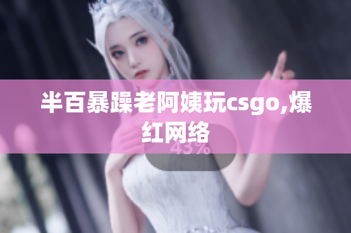 半百暴躁老阿姨玩csgo,爆红网络