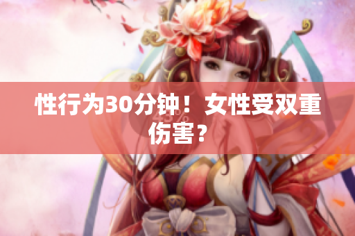 性行为30分钟！女性受双重伤害？