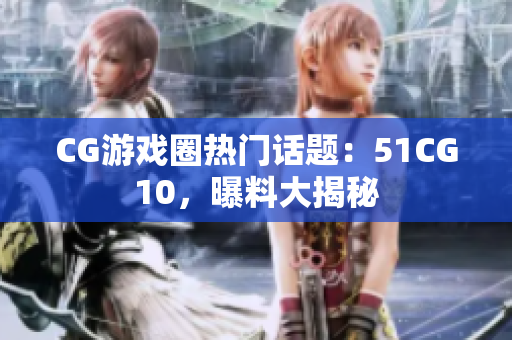 CG游戏圈热门话题：51CG10，曝料大揭秘