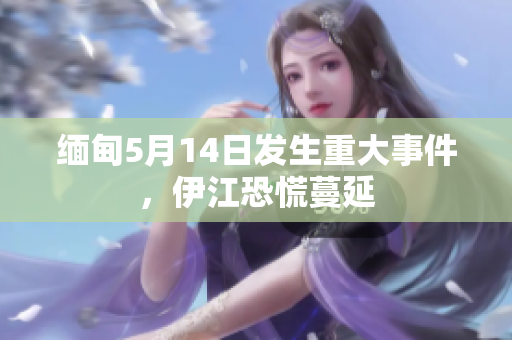 缅甸5月14日发生重大事件，伊江恐慌蔓延