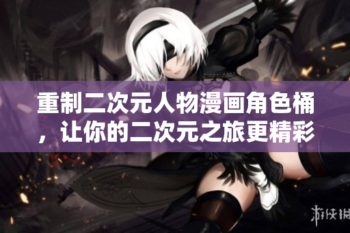 重制二次元人物漫画角色桶，让你的二次元之旅更精彩！