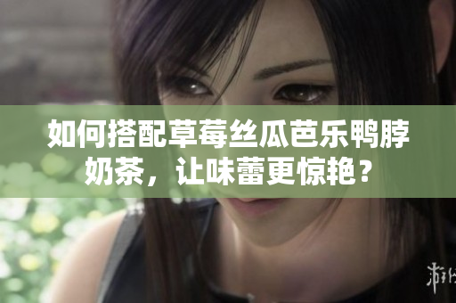 如何搭配草莓丝瓜芭乐鸭脖奶茶，让味蕾更惊艳？