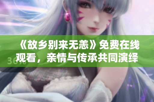 《故乡别来无恙》免费在线观看，亲情与传承共同演绎