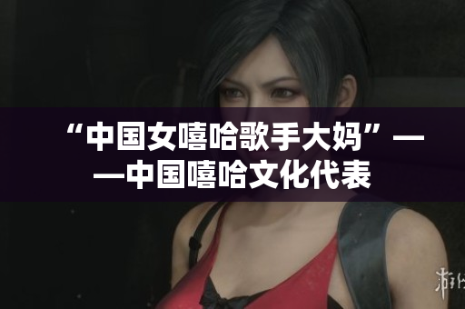 “中国女嘻哈歌手大妈”——中国嘻哈文化代表