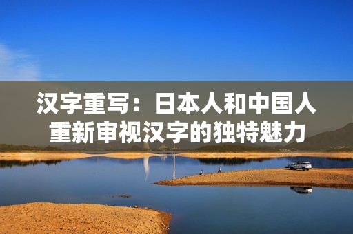 汉字重写：日本人和中国人重新审视汉字的独特魅力