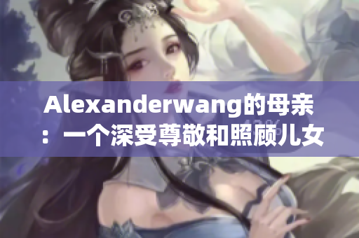 Alexanderwang的母亲：一个深受尊敬和照顾儿女的故事