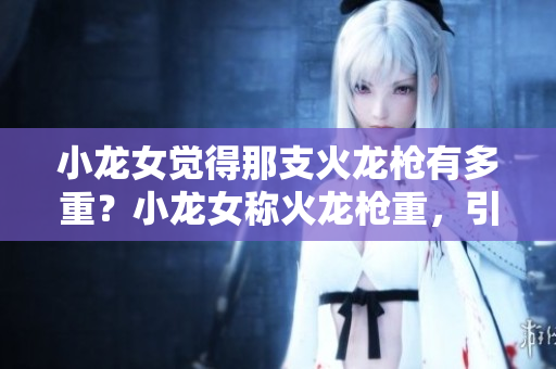 小龙女觉得那支火龙枪有多重？小龙女称火龙枪重，引关注