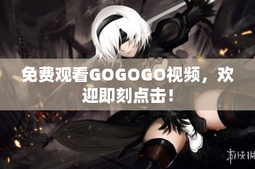 免费观看GOGOGO视频，欢迎即刻点击！
