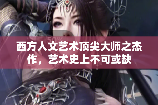西方人文艺术顶尖大师之杰作，艺术史上不可或缺