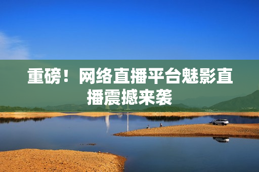 重磅！网络直播平台魅影直播震撼来袭