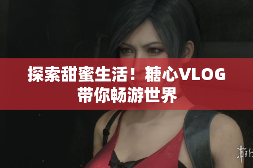 探索甜蜜生活！糖心VLOG带你畅游世界