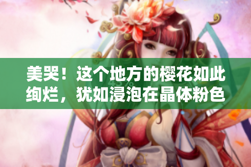 美哭！这个地方的樱花如此绚烂，犹如浸泡在晶体粉色的盛宴中！