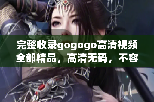 完整收录gogogo高清视频全部精品，高清无码，不容错过