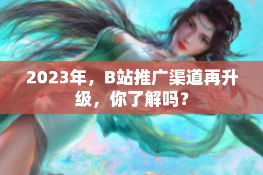 2023年，B站推广渠道再升级，你了解吗？