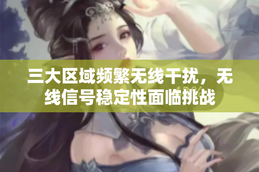 三大区域频繁无线干扰，无线信号稳定性面临挑战