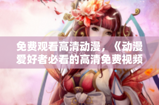 免费观看高清动漫，《动漫爱好者必看的高清免费视频》