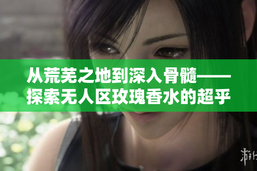 从荒芜之地到深入骨髓——探索无人区玫瑰香水的超乎想象的持久力