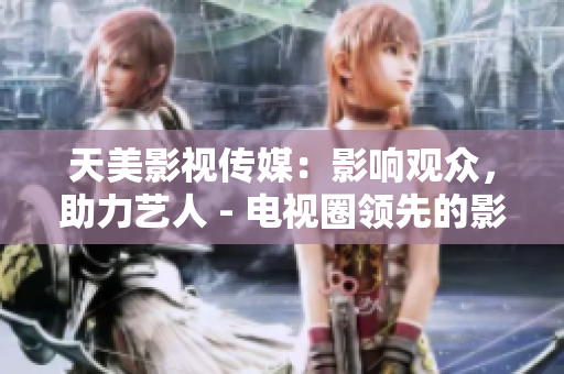 天美影视传媒：影响观众，助力艺人 - 电视圈领先的影视公司