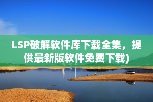 LSP破解软件库下载全集，提供最新版软件免费下载)