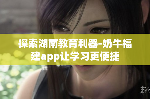 探索湖南教育利器-奶牛福建app让学习更便捷
