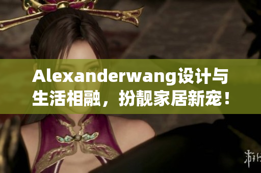 Alexanderwang设计与生活相融，扮靓家居新宠！
