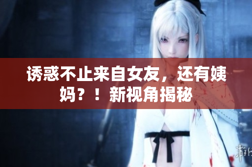 诱惑不止来自女友，还有姨妈？！新视角揭秘