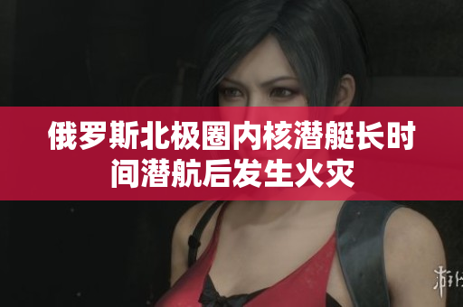 俄罗斯北极圈内核潜艇长时间潜航后发生火灾