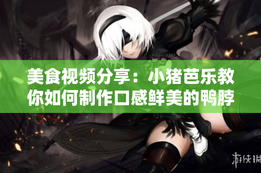 美食视频分享：小猪芭乐教你如何制作口感鲜美的鸭脖