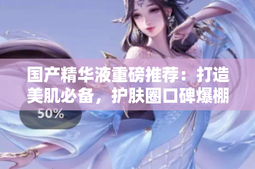国产精华液重磅推荐：打造美肌必备，护肤圈口碑爆棚