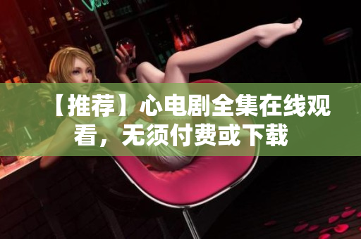【推荐】心电剧全集在线观看，无须付费或下载