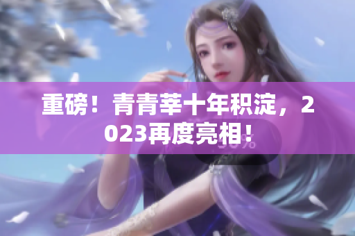 重磅！青青莘十年积淀，2023再度亮相！
