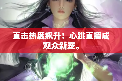 直击热度飙升！心跳直播成观众新宠。
