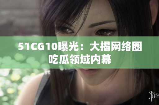 51CG10曝光：大揭网络圈吃瓜领域内幕