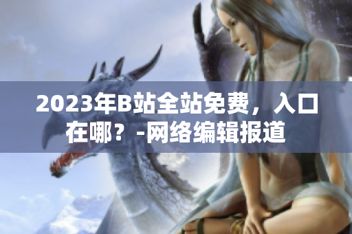 2023年B站全站免费，入口在哪？-网络编辑报道