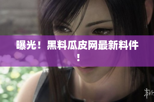 曝光！黑料瓜皮网最新料件！