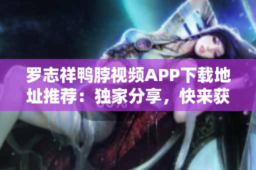 罗志祥鸭脖视频APP下载地址推荐：独家分享，快来获取！
