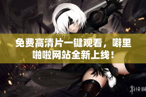 免费高清片一键观看，噼里啪啦网站全新上线！
