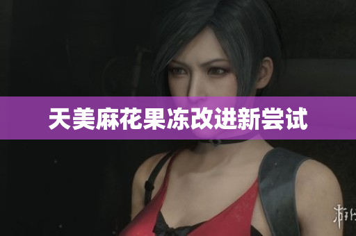 天美麻花果冻改进新尝试