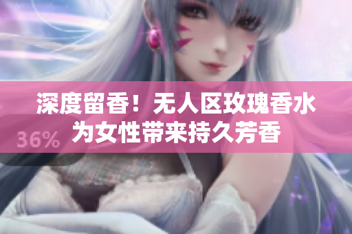 深度留香！无人区玫瑰香水为女性带来持久芳香