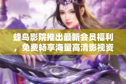 蜂鸟影院推出最新会员福利，免费畅享海量高清影视资源