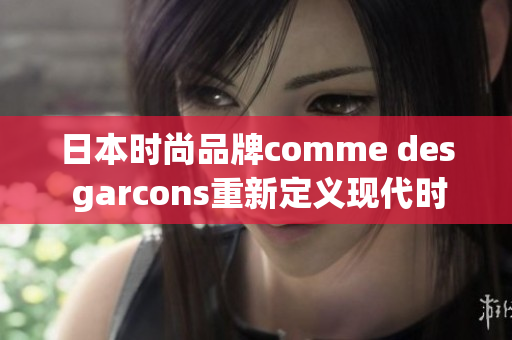日本时尚品牌comme des garcons重新定义现代时尚：2021新品发布
