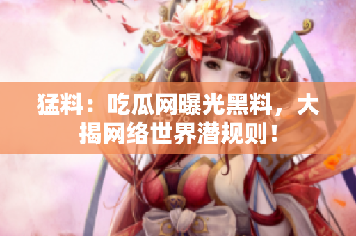 猛料：吃瓜网曝光黑料，大揭网络世界潜规则！