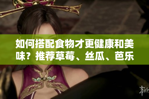 如何搭配食物才更健康和美味？推荐草莓、丝瓜、芭乐、鸭脖和奶茶的完美组合！