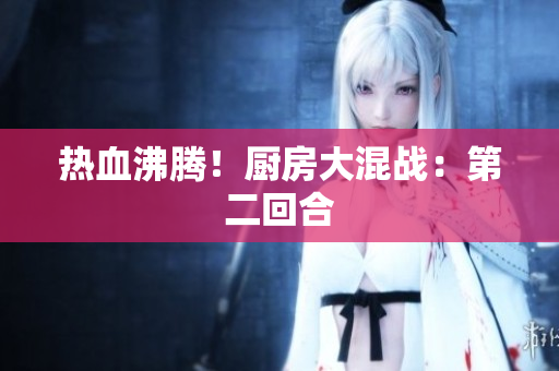 热血沸腾！厨房大混战：第二回合